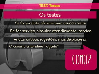 TEST. Testar.

Os testes
Se for produto, oferecer para usuário testar

Se for serviço, simular atendimento-serviço
Anotar críticas, sugestões, erros de processo
O usuário entendeu? Pagaria?

como?

 