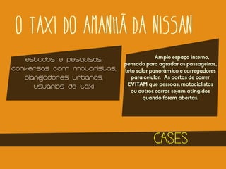 O TAXI DO AMANHÃ DA NISSAN
ESTUDOS E PESQUISAS,
CONVERSAS COM MOTORISTAS,
PLANEJADORES URBANOS,
USUÁRIOS DE TAXI

Amplo espaço interno,
pensado para agradar os passageiros,
teto solar panorâmico e carregadores
para celular. As portas de correr
EVITAM que pessoas, motociclistas
ou outros carros sejam atingidos
quando forem abertas.

CASES

 