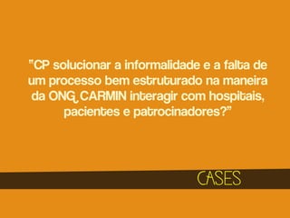 “CP solucionar a informalidade e a falta de
um processo bem estruturado na maneira
da ONG CARMIN interagir com hospitais,
pacientes e patrocinadores?”

CASES

 