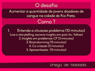 O desafio
Aumentar a quantidade de jovens doadores de
sangue na cidade de Rio Preto.

Como ?
1.

Entenda a situação problema (10 minutos)
(use o storytelling, escreva insghts em post its- folhas)
2. Insights em problemas CP (5 minutos)
3. Brainstorming (15 minutos)
4. Co criação (5 minutos)
5. Apresentação (15 minutos)

chega de blablablá

 