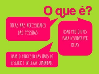 O que é?
Focas nas necessidades
das pessoas

Tirar o processo das mãos do
designer e integrar comunidade

Usar protótipos
para desenvolver
ideias

 