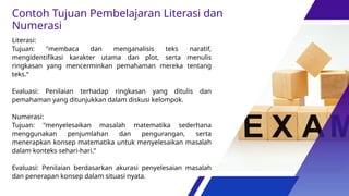 Literasi:
Tujuan: "membaca dan menganalisis teks naratif,
mengidentifikasi karakter utama dan plot, serta menulis
ringkasan yang mencerminkan pemahaman mereka tentang
teks.“
Evaluasi: Penilaian terhadap ringkasan yang ditulis dan
pemahaman yang ditunjukkan dalam diskusi kelompok.
Numerasi:
Tujuan: "menyelesaikan masalah matematika sederhana
menggunakan penjumlahan dan pengurangan, serta
menerapkan konsep matematika untuk menyelesaikan masalah
dalam konteks sehari-hari.“
Evaluasi: Penilaian berdasarkan akurasi penyelesaian masalah
dan penerapan konsep dalam situasi nyata.
Contoh Tujuan Pembelajaran Literasi dan
Numerasi
 