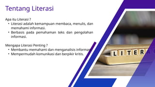 Apa itu Literasi ?
• Literasi adalah kemampuan membaca, menulis, dan
memahami informasi.
• Berbasis pada pemahaman teks dan pengolahan
informasi.
Mengapa Literasi Penting ?
• Membantu memahami dan menganalisis informasi.
• Mempermudah komunikasi dan berpikir kritis.
Tentang Literasi
 