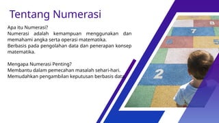 Apa itu Numerasi?
Numerasi adalah kemampuan menggunakan dan
memahami angka serta operasi matematika.
Berbasis pada pengolahan data dan penerapan konsep
matematika.
Mengapa Numerasi Penting?
Membantu dalam pemecahan masalah sehari-hari.
Memudahkan pengambilan keputusan berbasis data.
Tentang Numerasi
 