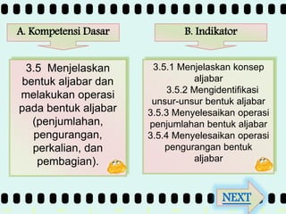 >> 0 >> 1 >> 2 >> 3 >> 4 >>
A. Kompetensi Dasar
3.5 Menjelaskan
bentuk aljabar dan
melakukan operasi
pada bentuk aljabar
(penjumlahan,
pengurangan,
perkalian, dan
pembagian).
3.5.1 Menjelaskan konsep
aljabar
3.5.2 Mengidentifikasi
unsur-unsur bentuk aljabar
3.5.3 Menyelesaikan operasi
penjumlahan bentuk aljabar
3.5.4 Menyelesaikan operasi
pengurangan bentuk
aljabar
B. Indikator
NEXT
 