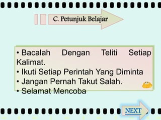 >> 0 >> 1 >> 2 >> 3 >> 4 >>
• Bacalah Dengan Teliti Setiap
Kalimat.
• Ikuti Setiap Perintah Yang Diminta
• Jangan Pernah Takut Salah.
• Selamat Mencoba
C. Petunjuk Belajar
NEXT
 