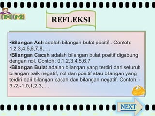 >> 0 >> 1 >> 2 >> 3 >> 4 >>
REFLEKSI
•Bilangan Asli adalah bilangan bulat positif . Contoh:
1,2,3,4,5,6,7,8,….
•BIlangan Cacah adalah bilangan bulat positif digabung
dengan nol. Contoh: 0,1,2,3,4,5,6,7
•Bilangan Bulat adalah bilangan yang terdiri dari seluruh
bilangan baik negatif, nol dan positif atau bilangan yang
terdiri dari bilangan cacah dan bilangan negatif. Contoh: -
3,-2,-1,0,1,2,3,….
NEXT
 