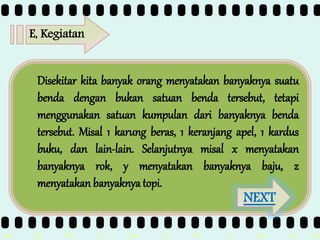 >> 0 >> 1 >> 2 >> 3 >> 4 >>
E, Kegiatan
Disekitar kita banyak orang menyatakan banyaknya suatu
benda dengan bukan satuan benda tersebut, tetapi
menggunakan satuan kumpulan dari banyaknya benda
tersebut. Misal 1 karung beras, 1 keranjang apel, 1 kardus
buku, dan lain-lain. Selanjutnya misal x menyatakan
banyaknya rok, y menyatakan banyaknya baju, z
menyatakan banyaknya topi.
NEXT
 