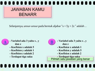>> 0 >> 1 >> 2 >> 3 >> 4 >>
JAWABAN KAMU
BENARR
Selanjutnya,unsur-unsurpada bentuk aljabar“x + 5y + 2z ” adalah …
- Variabel ada 3 yaitu x , y
dan z
- Koefisien x adalah 5
- Koefisien y adalah 1
- Koefisien z adalah 2
- Terdapat tiga suku
A B
Pilihlah satu jawaban yang benar
- Variabel ada 3 yaitu x , y
dan z
- Koefisien x adalah 1
- Koefisien y adalah 5
- Koefisien z adalah 2
- Terdapat tiga suku
 