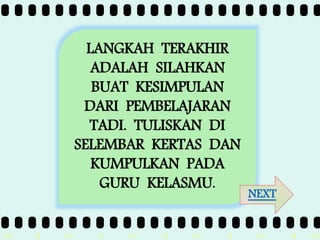 >> 0 >> 1 >> 2 >> 3 >> 4 >>
LANGKAH TERAKHIR
ADALAH SILAHKAN
BUAT KESIMPULAN
DARI PEMBELAJARAN
TADI. TULISKAN DI
SELEMBAR KERTAS DAN
KUMPULKAN PADA
GURU KELASMU.
NEXT
 
