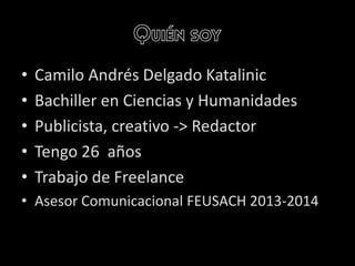 Quién soy
• Camilo Andrés Delgado Katalinic
• Bachiller en Ciencias y Humanidades
• Publicista, creativo -> Redactor
• Tengo 26 años
• Trabajo de Freelance
• Asesor Comunicacional FEUSACH 2013-2014
 