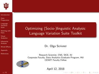 Introduction
Data
Preparation
Language
Variation
Suite
Working with
Data
Visual
Analytics
Inferential
Analysis
Mixed Eﬀects
Appendix
References
Optimizing (Socio-)linguistic Analysis:
Language Variation Suite Toolkit
Dr. Olga Scrivner
Research Scientist, CNS, SICE, IU
Corporate Faculty, Data Analytics Graduate Program, HU
CEWIT Faculty Fellow
April 12, 2018
1 / 72
 