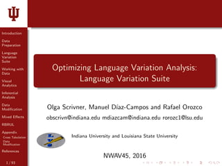 Introduction
Data
Preparation
Language
Variation
Suite
Working with
Data
Visual
Analytics
Inferential
Analysis
Data
Modiﬁcation
Mixed Eﬀects
RBRUL
Appendix
Cross Tabulation
Data
Modiﬁcation
References
Optimizing Language Variation Analysis:
Language Variation Suite
Olga Scrivner, Manuel D´ıaz-Campos and Rafael Orozco
obscrivn@indiana.edu mdiazcam@indiana.edu rorozc1@lsu.edu
Indiana University and Louisiana State University
NWAV45, 2016
1 / 93
 