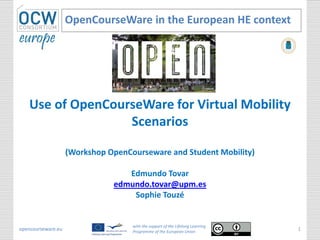 Use of OpenCourseWare for Virtual Mobility
Scenarios
(Workshop OpenCourseware and Student Mobility)
Edmundo Tovar
edmundo.tovar@upm.es
Sophie Touzé
OpenCourseWare in the European HE context
opencourseware.eu
with the support of the Lifelong Learning
Programme of the European Union
1
 