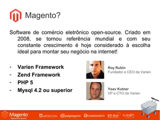 Magento?

Software de comércio eletrônico open-source. Criado em
   2008, se tornou referência mundial e com seu
   constante crescimento é hoje considerado à escolha
   ideal para montar seu negócio na internet!

-   Varien Framework                               Roy Rubin
                                                   Fundador e CEO da Varien
-   Zend Framework
-   PHP 5
-   Mysql 4.2 ou superior                          Yoav Kutner
                                                   VP e CTO da Varien




                    Workshop Magento – São Paulo
 
