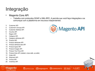Integração
•     Magento Core API
        – Trabalha com protocolos SOAP e XML-RPC. A permite que você faça integrações e se
          comunique com a plataforma em recursos independentes.

3.    Customer API
4.    Customer's Groups API
5.    Customer Address API
6.    Country API
7.    Region API
8.    Category API
9.    Category attributes API
10.   Product API
11.   Product attributes API
12.   Product attribute sets API
13.   Product types API
14.   Product Images API
15.   Product Tier Price API
16.   Product links API (related, cross sells, up sells)
17.   Order API
18.   Shipment API
19.   Invoice API
20.   Inventory API
 