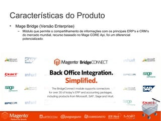 Características do Produto
•   Mage Bridge (Versão Enterprise)
     – Módulo que permite o compartilhamento de informações com os principais ERP’s e CRM’s
       do mercado mundial, recurso baseado no Mage CORE Api, foi um diferencial
       potencializado.
 