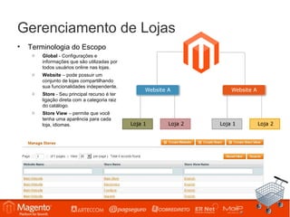 Gerenciamento de Lojas
•   Terminologia do Escopo
     o   Global - Configurações e
         informações que são utilizadas por
         todos usuários online nas lojas.
     o   Website – pode possuir um
         conjunto de lojas compartilhando
         sua funcionalidades independente.
     o   Store - Seu principal recurso é ter
         ligação direta com a categoria raiz
         do catálogo.
     o   Store View – permite que você
         tenha uma aparência para cada
         loja, idiomas.
 