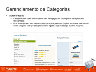 Gerenciamento de Categorias
•   Apresentação
     o Caregorias tem como função definir uma navegação por catálogo dos seus produtos
       relacionados.
     o Obs: Para que seu item de menu principal apareça em seu projeto, você deve relacioná-lo
       numa categoria raiz que está previamente ligada a loja do escopo atual no magento.
 