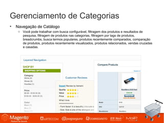Gerenciamento de Categorias
•   Navegação de Catálogo
     o Você pode trabalhar com busca configurável, filtragem dos produtos e resultados de
       pesquisa, filtragem de produtos nas categorias, filtragem por tags de produtos,
       breadcrumbs, busca termos populares, produtos recentemente comparados, comparação
       de produtos, produtos recentemente visualizados, produtos relacionados, vendas cruzadas
       e casadas.
 