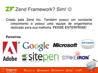 Zend Framework? Sim! 

Criado pela Zend Inc. Também possui um constante
   crescimento e possui uma equipe de engenheiros
   dedicado para sua melhoria. PENSE ENTERPRISE!

Parceiros
 