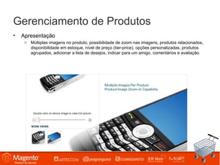 Gerenciamento de Produtos
•   Apresentação
     o Múltiplas imagens no produto, possibilidade de zoom nas imagens, produtos relacionados,
       disponibilidade em estoque, nível de preço (tier-price), opções personalizadas, produtos
       agrupados, adicionar a lista de desejos, indicar para um amigo, comentários e avaliação.
 