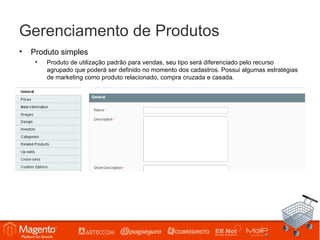 Gerenciamento de Produtos
•   Produto simples
     •   Produto de utilização padrão para vendas, seu tipo será diferenciado pelo recurso
         agrupado que poderá ser definido no momento dos cadastros. Possui algumas estratégias
         de marketing como produto relacionado, compra cruzada e casada.
 
