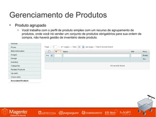 Gerenciamento de Produtos
•   Produto agrupado
     o Você trabalha com o perfil de produto simples com um recurso de agrupamento de
       produtos, onde você irá vender um conjunto de produtos obrigatórios para sua ordem de
       compra, não haverá gestão de inventário deste produto.
 
