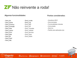 Não reinvente a roda!
Algumas funcionalidades:                 Pontos considerados:

- Zend_Acl            - Zend_Locale      - Arquitetura MVC
- Zend_Cache          - Zend_Log         - Documentação
- Zend_Currency       - Zend_Mail        - Funcionalidades robustas
- Zend_Controller     - Zend_Pdf         - Comunidade
- Zend_View           - Zend_Translate   - Zend Inc.
- Zend_Layout         - Zend_Validate    - Padrão para aplicações php
- Zend_Form           - Zend_Services
- Zend_Date           - Zend_Soap
- Zend_Db             - Zend_Gdata
- Zend_Feed
- Zend_Http
 
