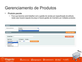 Gerenciamento de Produtos
•   Produto pacote
     o Foco que teremos será trabalhar com a gestão de vendas por especificação de atributo,
       neste caso haverá reajuste de preço e haverá gestão de inventário por múltiplos produtos.
 