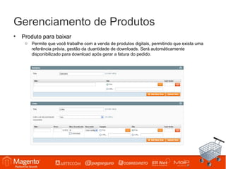 Gerenciamento de Produtos
•   Produto para baixar
     o Permite que você trabalhe com a venda de produtos digitais, permitindo que exista uma
       referência prévia, gestão da duantidade de downloads. Será automáticamente
       disponibilizado para download após gerar a fatura do pedido.
 