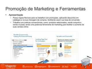 Promoção de Marketing e Ferramentas
•   Apresentação
     o Possui regras flexíveis para se trabalhar com promoções, aplicando descontos em
       catálogos e na sua checagem de compras, facilitando assim sua taxa de conversão.
     o Trabalha com práticas convencionais, como: produtos relacionados, venda conjunta e
       venda cruzada, tendo uma poderosa ferramenta de marketing para facilitar o aumento de
       suas vendas online.
 