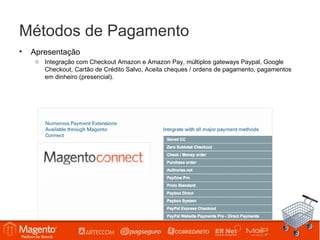 Métodos de Pagamento
•   Apresentação
     o Integração com Checkout Amazon e Amazon Pay, múltiplos gateways Paypal, Google
       Checkout, Cartão de Crédito Salvo, Aceita cheques / ordens de pagamento, pagamentos
       em dinheiro (presencial).
 