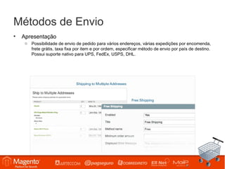 Métodos de Envio
•   Apresentação
     o Possibilidade de envio de pedido para vários endereços, várias expedições por encomenda,
       frete grátis, taxa fixa por item e por ordem, especificar método de envio por país de destino.
       Possui suporte nativo para UPS, FedEx, USPS, DHL.
 
