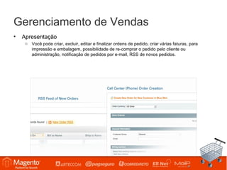 Gerenciamento de Vendas
•   Apresentação
     o Você pode criar, excluir, editar e finalizar ordens de pedido, criar várias faturas, para
       impressão e embalagem, possibilidade de re-comprar o pedido pelo cliente ou
       administração, notificação de pedidos por e-mail, RSS de novos pedidos.
 