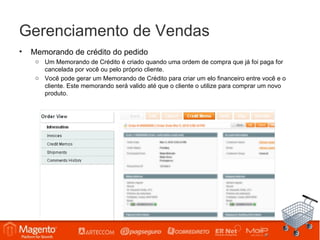 Gerenciamento de Vendas
•   Memorando de crédito do pedido
     o Um Memorando de Crédito é criado quando uma ordem de compra que já foi paga for
       cancelada por você ou pelo próprio cliente.
     o Você pode gerar um Memorando de Crédito para criar um elo financeiro entre você e o
       cliente. Este memorando será valido até que o cliente o utilize para comprar um novo
       produto.
 