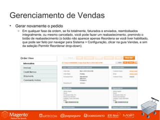 Gerenciamento de Vendas
•   Gerar novamente o pedido
     o Em qualquer fase da ordem, se foi totalmente, faturados e enviados, reembolsados
       integralmente, ou mesmo cancelado, você pode fazer um reabastecimento, premindo o
       botão de reabastecimento (o botão não aparece apenas Reordena se você tiver habilitado,
       que pode ser feito por navegar para Sistema > Configuração, clicar na guia Vendas, e sim
       da seleção Permitir Reordenar drop-down).
 
