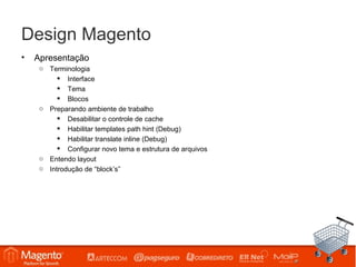 Design Magento
•   Apresentação
     o Terminologia
           Interface
           Tema
           Blocos
     o Preparando ambiente de trabalho
           Desabilitar o controle de cache
           Habilitar templates path hint (Debug)
           Habilitar translate inline (Debug)
           Configurar novo tema e estrutura de arquivos
     o Entendo layout
     o Introdução de “block’s”
 