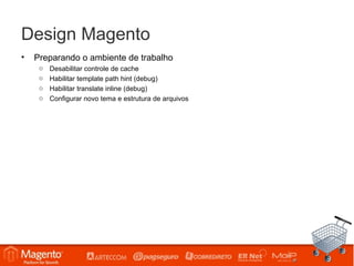 Design Magento
•   Preparando o ambiente de trabalho
     o   Desabilitar controle de cache
     o   Habilitar template path hint (debug)
     o   Habilitar translate inline (debug)
     o   Configurar novo tema e estrutura de arquivos
 