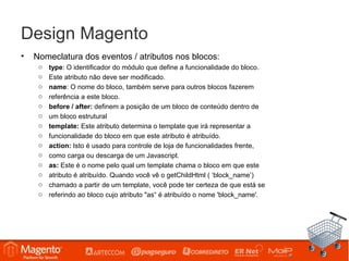 Design Magento
•   Nomeclatura dos eventos / atributos nos blocos:
     o   type: O identificador do módulo que define a funcionalidade do bloco.
     o   Este atributo não deve ser modificado.
     o   name: O nome do bloco, também serve para outros blocos fazerem
     o   referência a este bloco.
     o   before / after: definem a posição de um bloco de conteúdo dentro de
     o   um bloco estrutural
     o   template: Este atributo determina o template que irá representar a
     o   funcionalidade do bloco em que este atributo é atribuído.
     o   action: Isto é usado para controle de loja de funcionalidades frente,
     o   como carga ou descarga de um Javascript.
     o   as: Este é o nome pelo qual um template chama o bloco em que este
     o   atributo é atribuído. Quando você vê o getChildHtml ( ‘block_name’)
     o   chamado a partir de um template, você pode ter certeza de que está se
     o   referindo ao bloco cujo atributo "as“ é atribuído o nome 'block_name'.
 