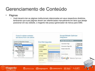 Gerenciamento de Conteúdo
•   Páginas
     o Você deverá criar as páginas institucionais relacionadas em seus respectivos diretórios,
       lembrando que suas páginas devem ser referênciadas manualmente em itens que deseje
       posicionar em seu website, o magento não possui gerenciador de menus para CMS.
 