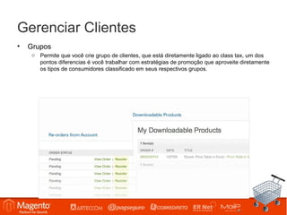Gerenciar Clientes
•   Grupos
    o Permite que você crie grupo de clientes, que está diretamente ligado ao class tax, um dos
      pontos diferencias é você trabalhar com estratégias de promoção que aproveite diretamente
      os tipos de consumidores classificado em seus respectivos grupos.
 