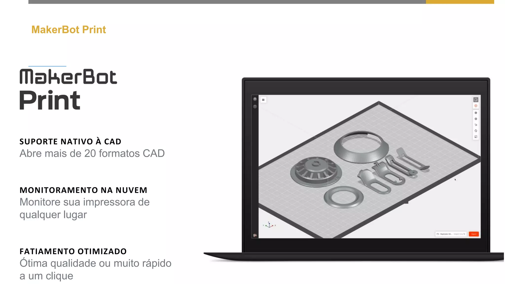 MakerBot Print
SUPORTE NATIVO À CAD
Abre mais de 20 formatos CAD
MONITORAMENTO NA NUVEM
Monitore sua impressora de
qualquer lugar
FATIAMENTO OTIMIZADO
Ótima qualidade ou muito rápido
a um clique
 