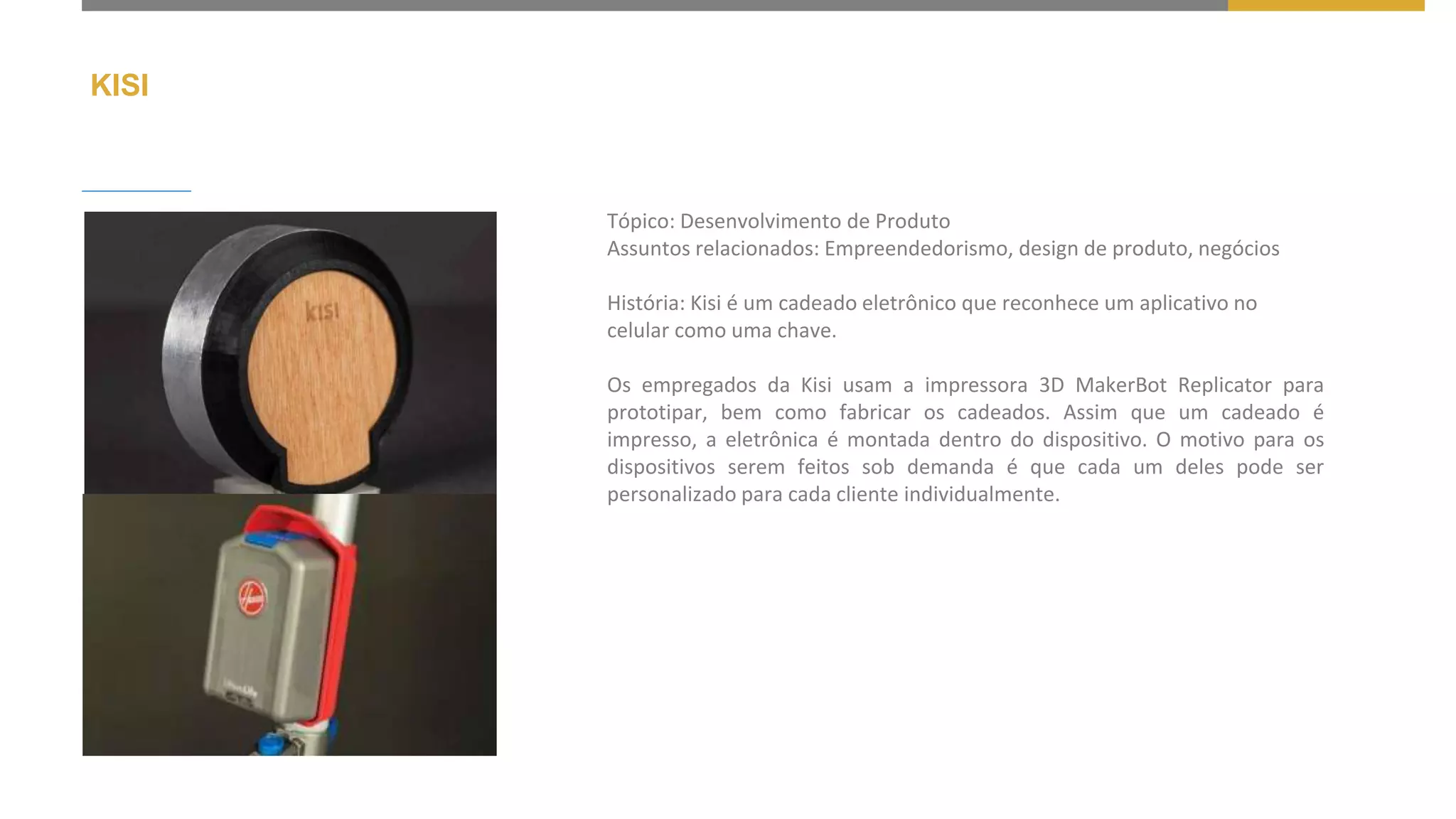 KISI
Tópico: Desenvolvimento de Produto
Assuntos relacionados: Empreendedorismo, design de produto, negócios
História: Kisi é um cadeado eletrônico que reconhece um aplicativo no
celular como uma chave.
Os empregados da Kisi usam a impressora 3D MakerBot Replicator para
prototipar, bem como fabricar os cadeados. Assim que um cadeado é
impresso, a eletrônica é montada dentro do dispositivo. O motivo para os
dispositivos serem feitos sob demanda é que cada um deles pode ser
personalizado para cada cliente individualmente.
 