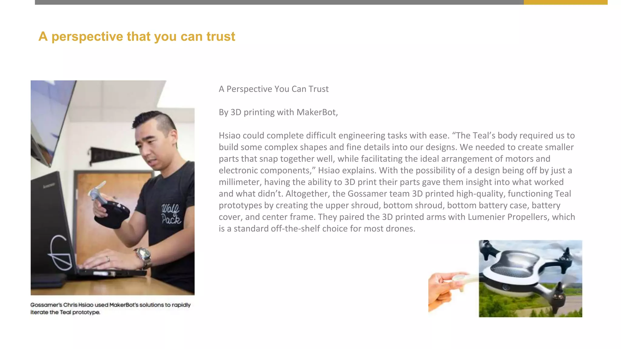 A perspective that you can trust
A Perspective You Can Trust
By 3D printing with MakerBot,
Hsiao could complete difficult engineering tasks with ease. “The Teal’s body required us to
build some complex shapes and fine details into our designs. We needed to create smaller
parts that snap together well, while facilitating the ideal arrangement of motors and
electronic components,” Hsiao explains. With the possibility of a design being off by just a
millimeter, having the ability to 3D print their parts gave them insight into what worked
and what didn’t. Altogether, the Gossamer team 3D printed high-quality, functioning Teal
prototypes by creating the upper shroud, bottom shroud, bottom battery case, battery
cover, and center frame. They paired the 3D printed arms with Lumenier Propellers, which
is a standard off-the-shelf choice for most drones.
 