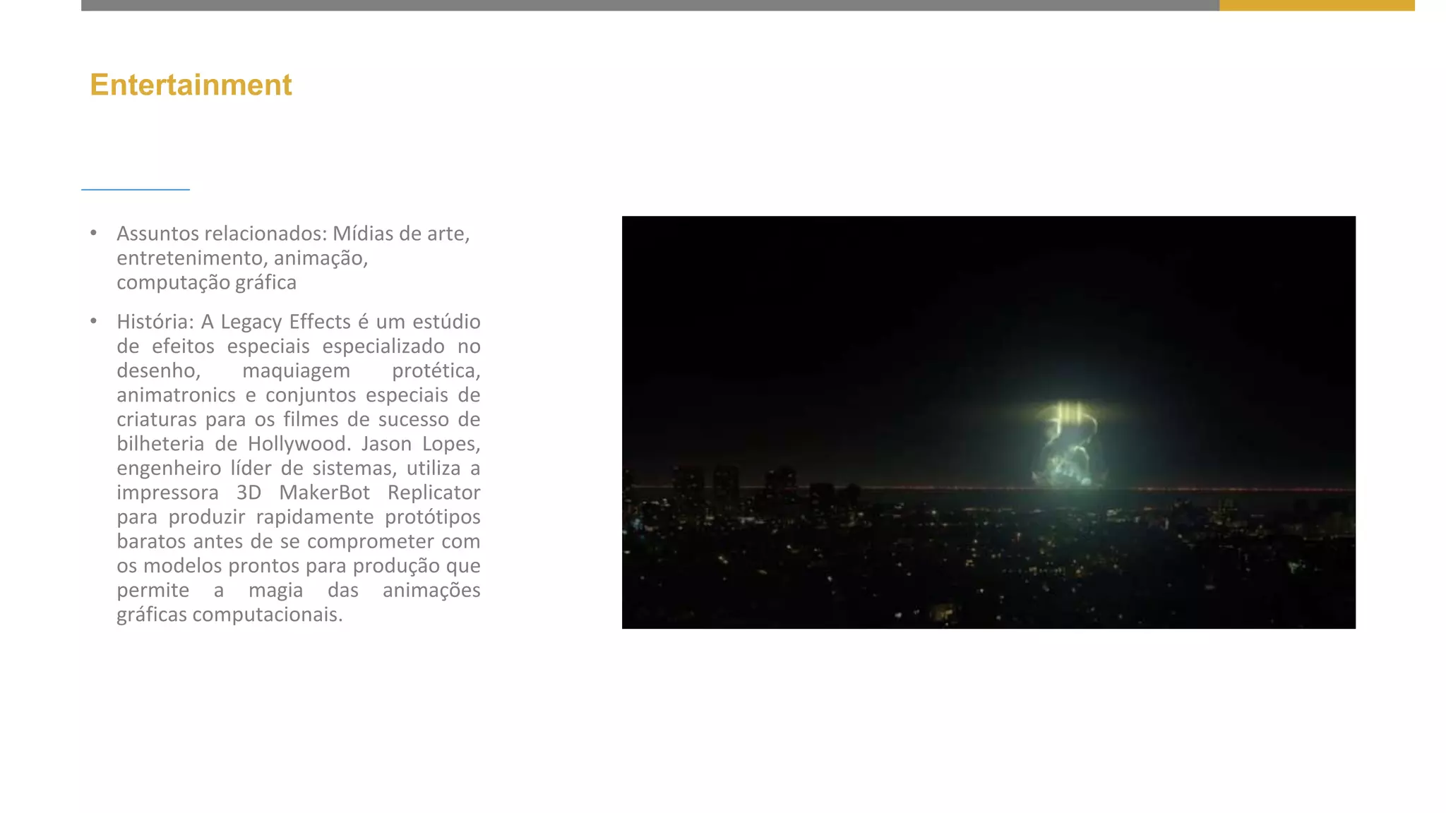 Entertainment
• Assuntos relacionados: Mídias de arte,
entretenimento, animação,
computação gráfica
• História: A Legacy Effects é um estúdio
de efeitos especiais especializado no
desenho, maquiagem protética,
animatronics e conjuntos especiais de
criaturas para os filmes de sucesso de
bilheteria de Hollywood. Jason Lopes,
engenheiro líder de sistemas, utiliza a
impressora 3D MakerBot Replicator
para produzir rapidamente protótipos
baratos antes de se comprometer com
os modelos prontos para produção que
permite a magia das animações
gráficas computacionais.
 