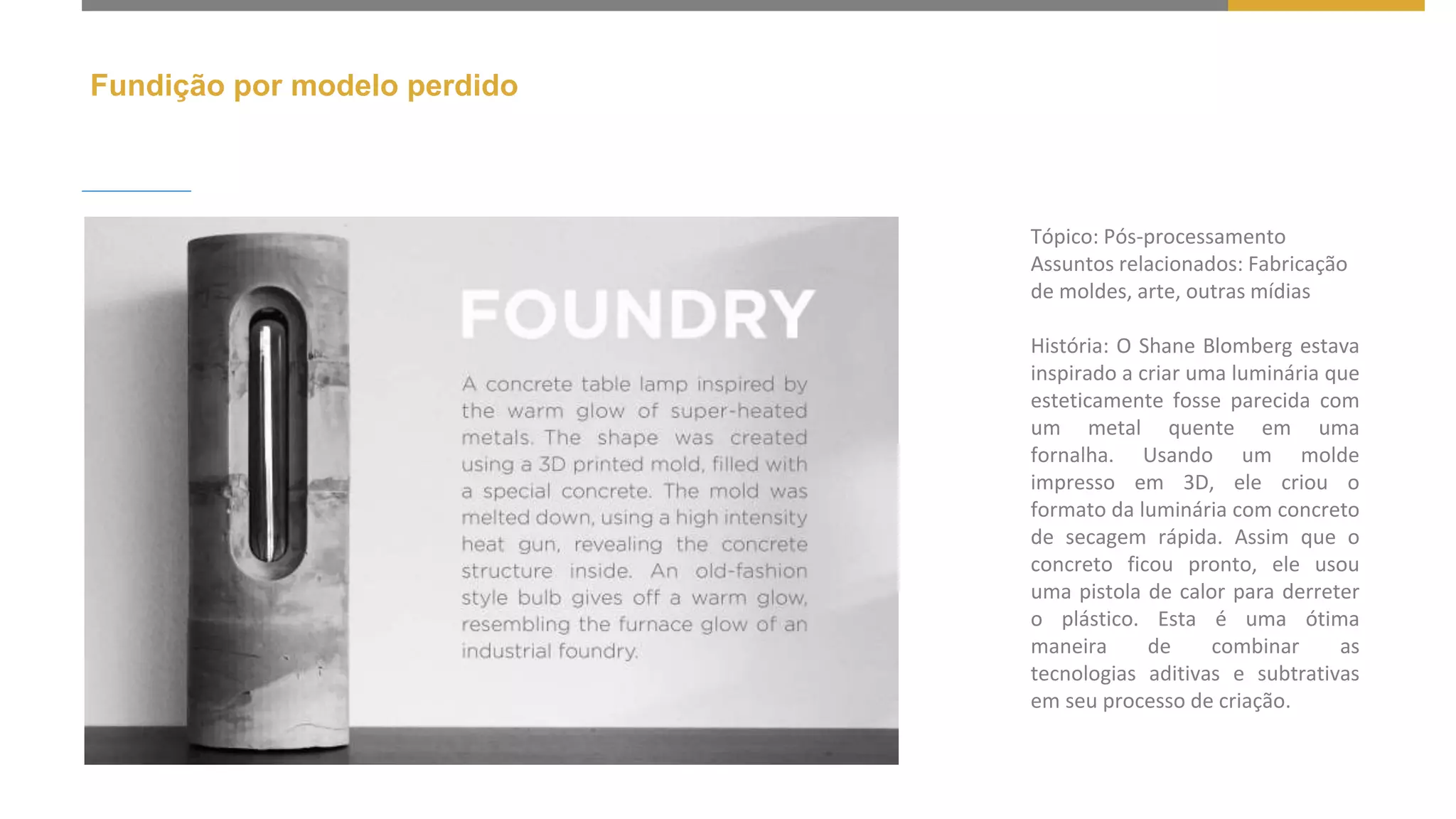 Fundição por modelo perdido
Tópico: Pós-processamento
Assuntos relacionados: Fabricação
de moldes, arte, outras mídias
História: O Shane Blomberg estava
inspirado a criar uma luminária que
esteticamente fosse parecida com
um metal quente em uma
fornalha. Usando um molde
impresso em 3D, ele criou o
formato da luminária com concreto
de secagem rápida. Assim que o
concreto ficou pronto, ele usou
uma pistola de calor para derreter
o plástico. Esta é uma ótima
maneira de combinar as
tecnologias aditivas e subtrativas
em seu processo de criação.
 