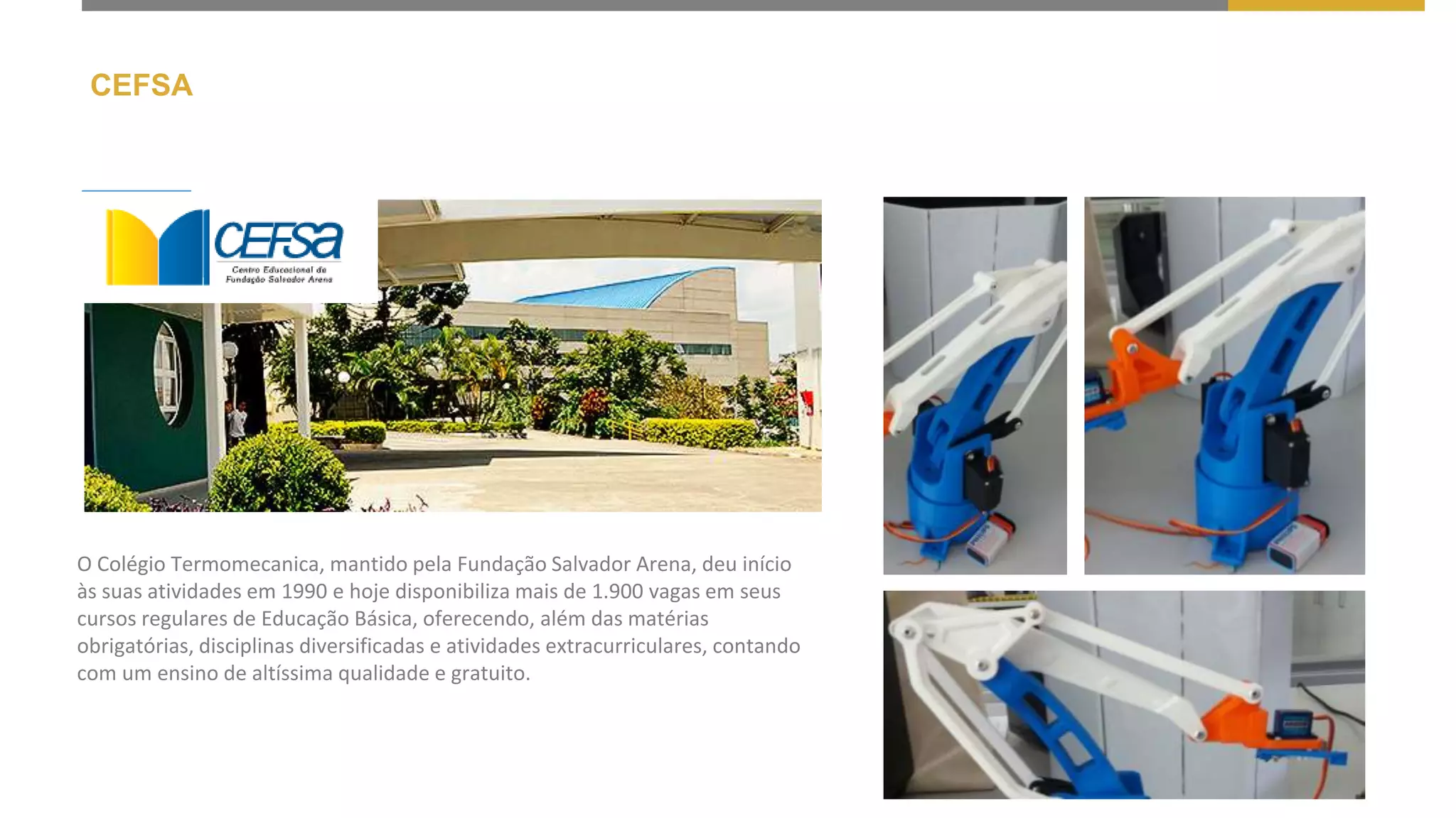 CEFSA
O Colégio Termomecanica, mantido pela Fundação Salvador Arena, deu início
às suas atividades em 1990 e hoje disponibiliza mais de 1.900 vagas em seus
cursos regulares de Educação Básica, oferecendo, além das matérias
obrigatórias, disciplinas diversificadas e atividades extracurriculares, contando
com um ensino de altíssima qualidade e gratuito.
 