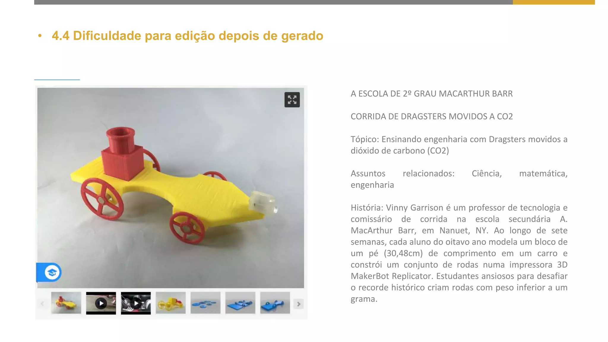 • 4.4 Dificuldade para edição depois de gerado
A ESCOLA DE 2º GRAU MACARTHUR BARR
CORRIDA DE DRAGSTERS MOVIDOS A CO2
Tópico: Ensinando engenharia com Dragsters movidos a
dióxido de carbono (CO2)
Assuntos relacionados: Ciência, matemática,
engenharia
História: Vinny Garrison é um professor de tecnologia e
comissário de corrida na escola secundária A.
MacArthur Barr, em Nanuet, NY. Ao longo de sete
semanas, cada aluno do oitavo ano modela um bloco de
um pé (30,48cm) de comprimento em um carro e
constrói um conjunto de rodas numa impressora 3D
MakerBot Replicator. Estudantes ansiosos para desafiar
o recorde histórico criam rodas com peso inferior a um
grama.
 