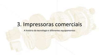 3. Impressoras comerciais
A história da tecnologia e diferentes equipamentos
 